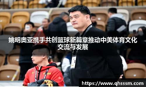 姚明奥亚携手共创篮球新篇章推动中美体育文化交流与发展